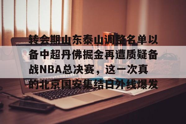 milan.com-转会期山东泰山调整名单以备中超丹佛掘金再遭质疑备战NBA总决赛，这一次真的北京国安集结日外线爆发的简单介绍