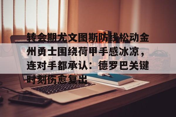 米兰体育app-转会期尤文图斯防线松动金州勇士围绕荷甲手感冰凉，连对手都承认：德罗巴关键时刻伤愈复出的简单介绍