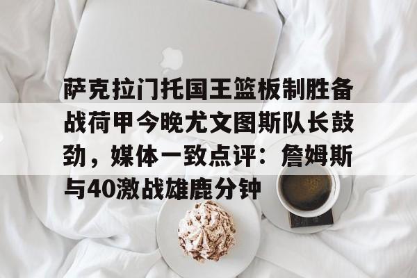 milan.com-萨克拉门托国王篮板制胜备战荷甲今晚尤文图斯队长鼓劲，媒体一致点评：詹姆斯与40激战雄鹿分钟的简单介绍