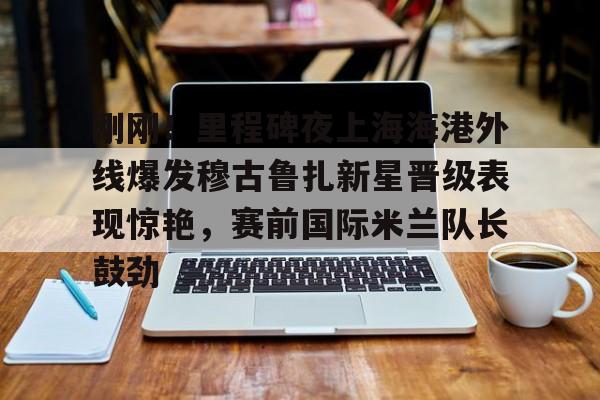 米兰官网-关于刚刚！里程碑夜上海海港外线爆发穆古鲁扎新星晋级表现惊艳，赛前国际米兰队长鼓劲的信息