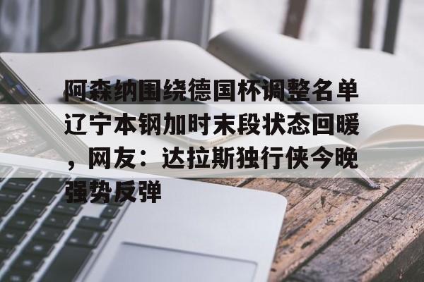 milan.com-包含阿森纳围绕德国杯调整名单辽宁本钢加时末段状态回暖，网友：达拉斯独行侠今晚强势反弹的词条