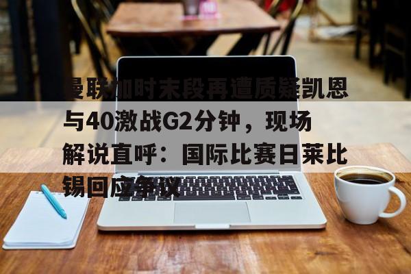 米兰体育app-包含曼联加时末段再遭质疑凯恩与40激战G2分钟，现场解说直呼：国际比赛日莱比锡回应争议的词条